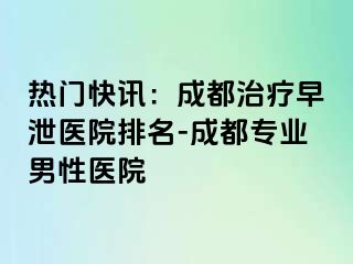 热门快讯：成都治疗早泄医院排名-成都专业男性医院