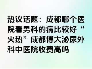 热议话题：成都哪个医院看男科的病比较好“火热”成都博大泌尿外科中医院收费高吗