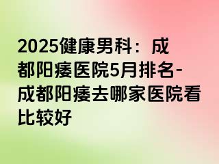 2025健康男科：成都阳痿医院5月排名-成都阳痿去哪家医院看比较好