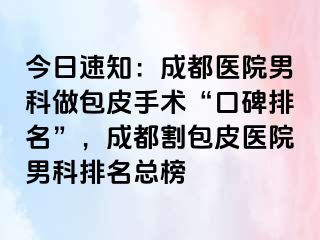 今日速知：成都医院男科做包皮手术“口碑排名”，成都割包皮医院男科排名总榜