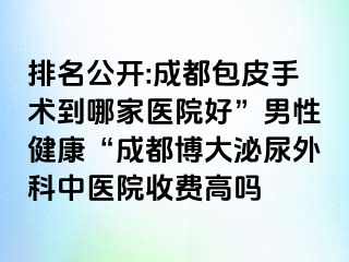 排名公开:成都包皮手术到哪家医院好”男性健康“成都博大泌尿外科中医院收费高吗