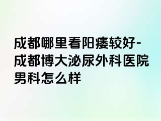 成都哪里看阳痿较好-成都博大泌尿外科医院男科怎么样